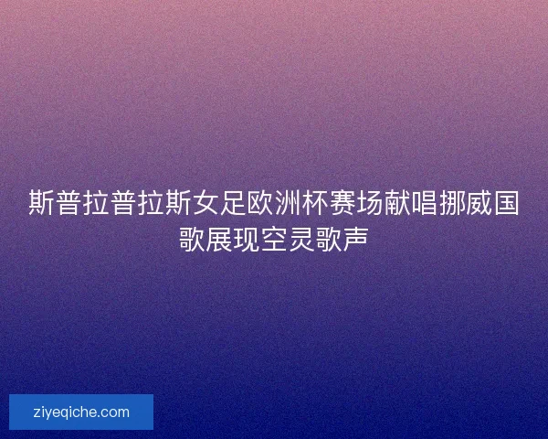斯普拉普拉斯女足欧洲杯赛场献唱挪威国歌展现空灵歌声