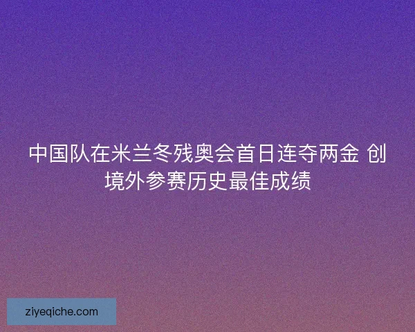 中国队在米兰冬残奥会首日连夺两金 创境外参赛历史最佳成绩