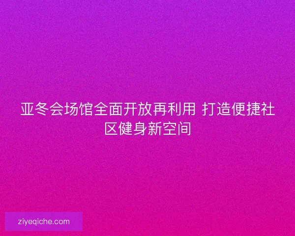 亚冬会场馆全面开放再利用 打造便捷社区健身新空间