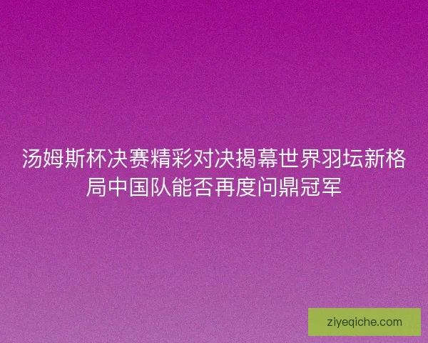 汤姆斯杯决赛精彩对决揭幕世界羽坛新格局中国队能否再度问鼎冠军