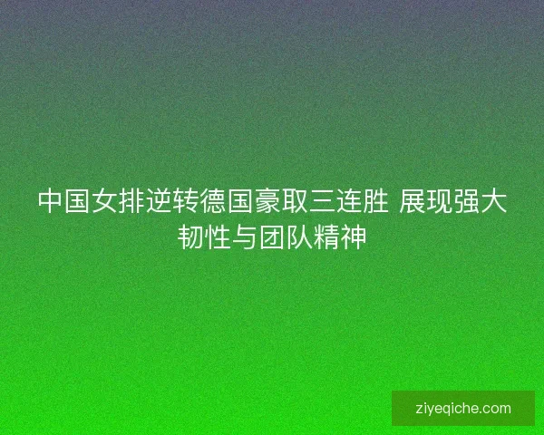 中国女排逆转德国豪取三连胜 展现强大韧性与团队精神